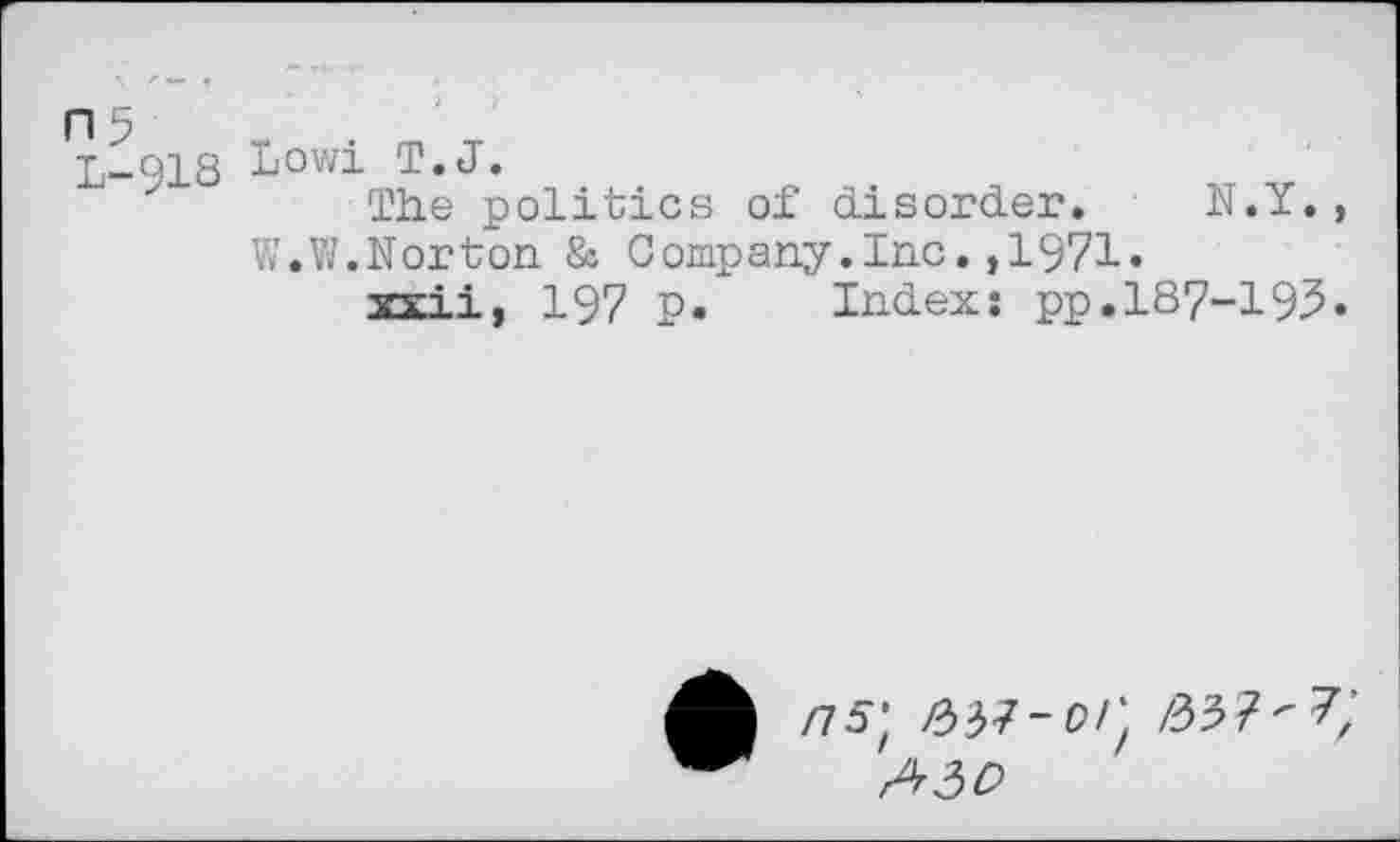 ﻿n 5	„	. m -r
T._ci s Lowi T.J.
The politics of disorder. N.Y., W.W.Norton & Company.Inc.,1971.
xxii, 197 P. Index: pp.187-193.
/75; >337-orf A30